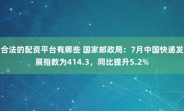 合法的配资平台有哪些 国家邮政局：7月中国快递发展指数为414.3，同比提升5.2%