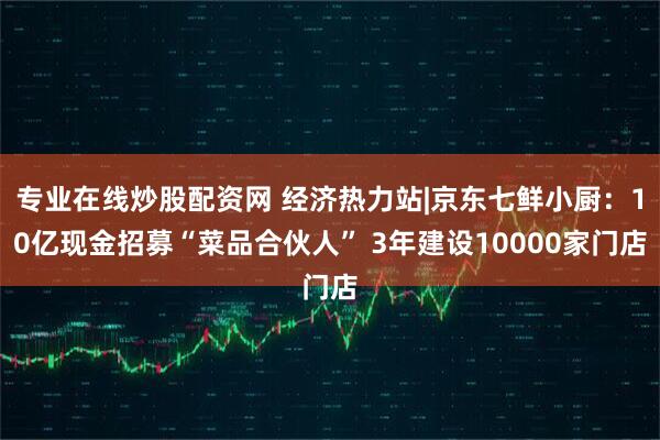 专业在线炒股配资网 经济热力站|京东七鲜小厨：10亿现金招募“菜品合伙人” 3年建设10000家门店