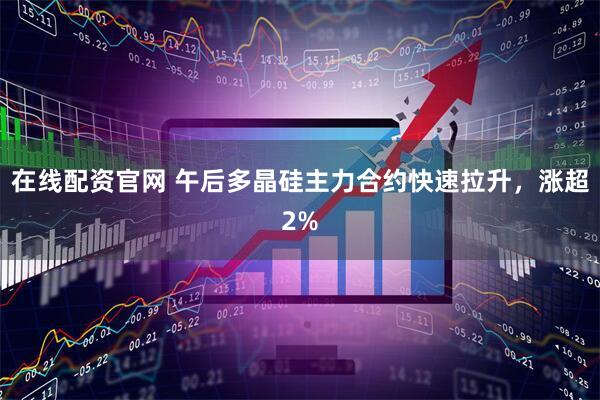 在线配资官网 午后多晶硅主力合约快速拉升，涨超2%