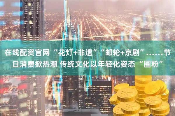 在线配资官网 “花灯+非遗”“邮轮+京剧”……节日消费掀热潮 传统文化以年轻化姿态 “圈粉”
