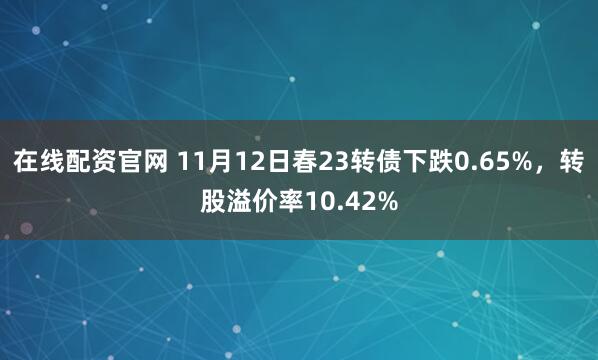 在线配资官网 11月12日春23转债下跌0.65%，转股溢价率10.42%