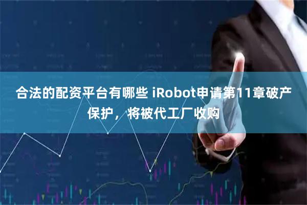 合法的配资平台有哪些 iRobot申请第11章破产保护，将被代工厂收购