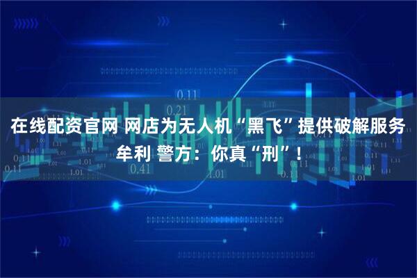 在线配资官网 网店为无人机“黑飞”提供破解服务牟利 警方：你真“刑”！