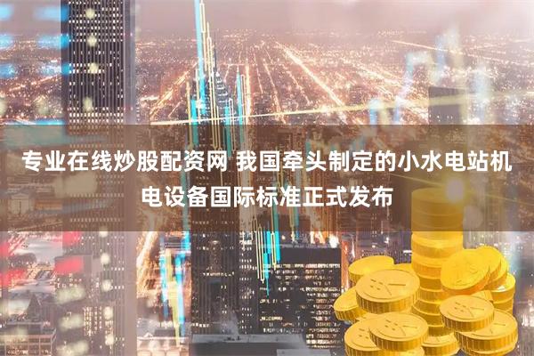 专业在线炒股配资网 我国牵头制定的小水电站机电设备国际标准正式发布