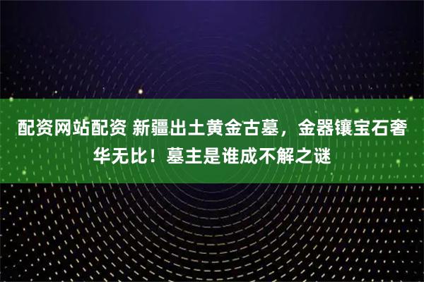 配资网站配资 新疆出土黄金古墓，金器镶宝石奢华无比！墓主是谁成不解之谜