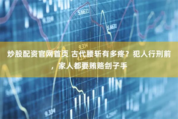 炒股配资官网首页 古代腰斩有多疼？犯人行刑前，家人都要贿赂刽子手
