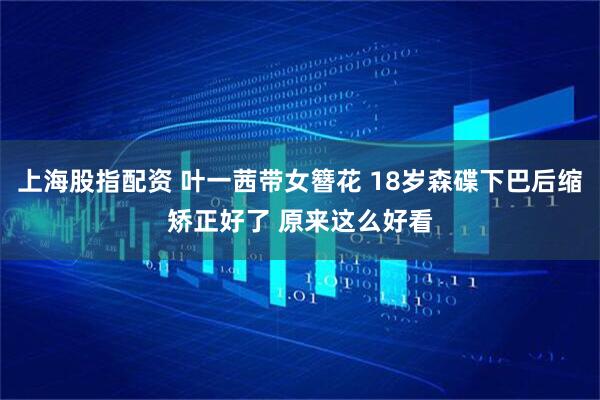 上海股指配资 叶一茜带女簪花 18岁森碟下巴后缩矫正好了 原来这么好看