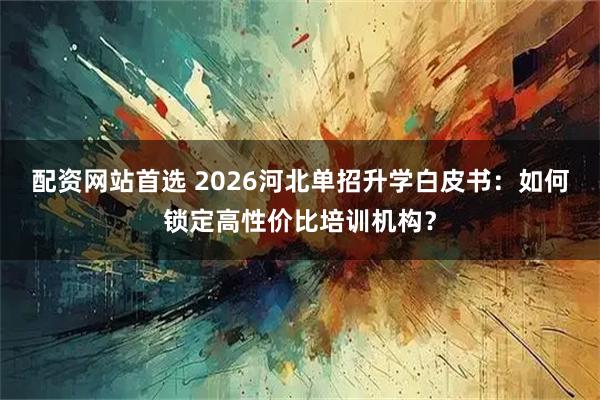 配资网站首选 2026河北单招升学白皮书：如何锁定高性价比培训机构？