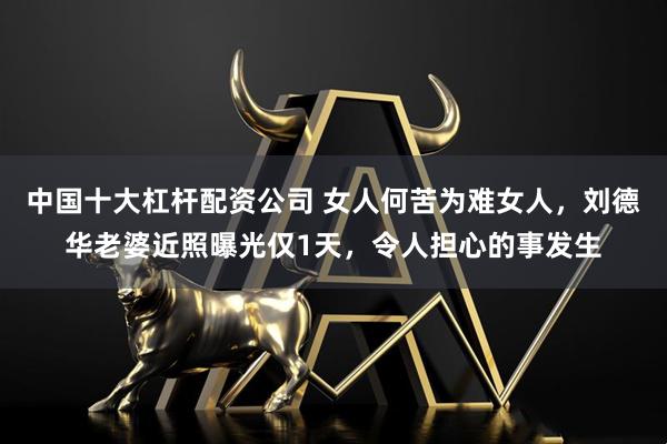 中国十大杠杆配资公司 女人何苦为难女人，刘德华老婆近照曝光仅1天，令人担心的事发生