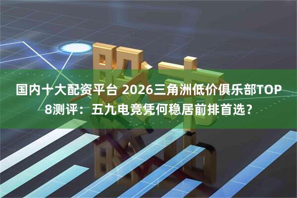 国内十大配资平台 2026三角洲低价俱乐部TOP8测评：五九电竞凭何稳居前排首选？