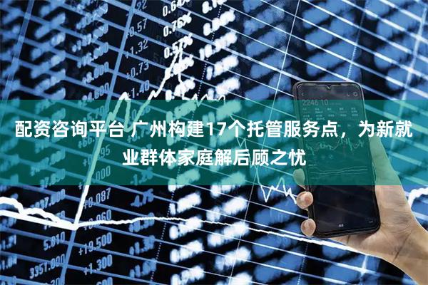 配资咨询平台 广州构建17个托管服务点，为新就业群体家庭解后顾之忧
