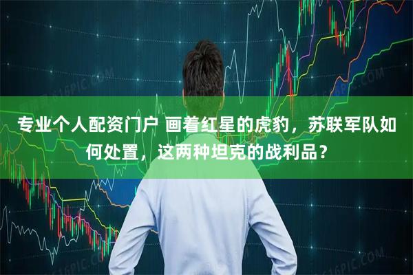 专业个人配资门户 画着红星的虎豹，苏联军队如何处置，这两种坦克的战利品？