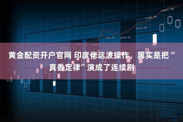 黄金配资开户官网 印度佬这波操作，属实是把“真香定律”演成了连续剧