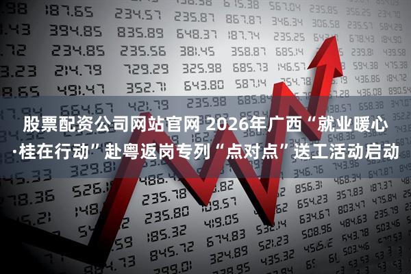 股票配资公司网站官网 2026年广西“就业暖心·桂在行动”赴粤返岗专列“点对点”送工活动启动