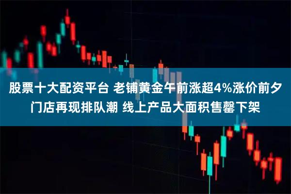 股票十大配资平台 老铺黄金午前涨超4%涨价前夕门店再现排队潮 线上产品大面积售罄下架