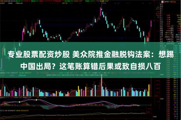 专业股票配资炒股 美众院推金融脱钩法案：想踢中国出局？这笔账算错后果或致自损八百