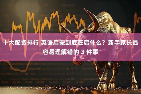 十大配资排行 英语启蒙到底在启什么？新手家长最容易理解错的 3 件事