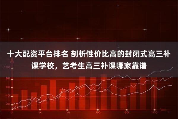 十大配资平台排名 剖析性价比高的封闭式高三补课学校，艺考生高三补课哪家靠谱