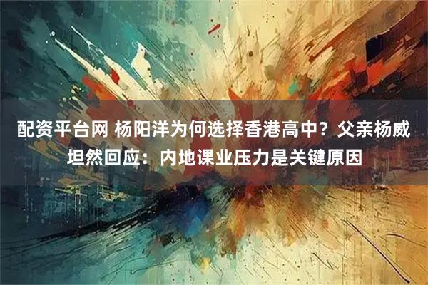 配资平台网 杨阳洋为何选择香港高中？父亲杨威坦然回应：内地课业压力是关键原因